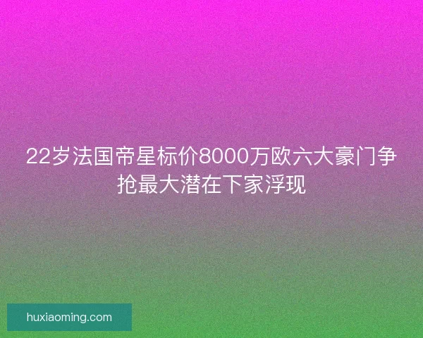 22岁法国帝星标价8000万欧六大豪门争抢最大潜在下家浮现