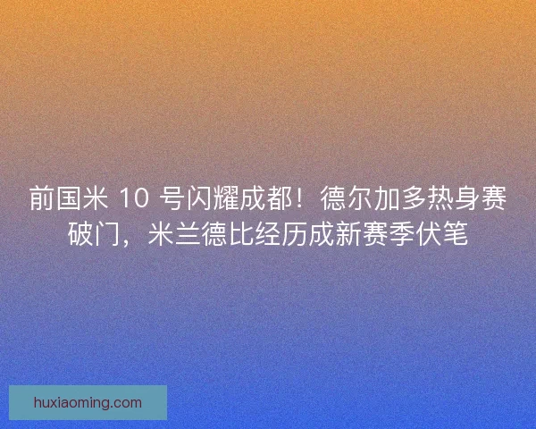 前国米 10 号闪耀成都！德尔加多热身赛破门，米兰德比经历成新赛季伏笔