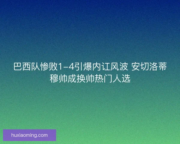 巴西队惨败1-4引爆内讧风波 安切洛蒂穆帅成换帅热门人选