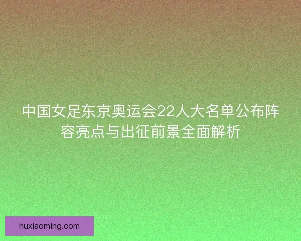 中国女足东京奥运会22人大名单公布阵容亮点与出征前景全面解析