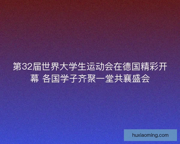 第32届世界大学生运动会在德国精彩开幕 各国学子齐聚一堂共襄盛会