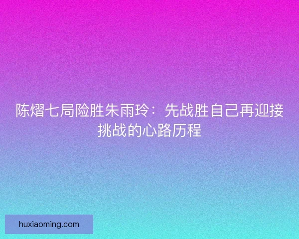 陈熠七局险胜朱雨玲：先战胜自己再迎接挑战的心路历程