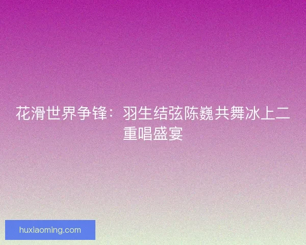 花滑世界争锋：羽生结弦陈巍共舞冰上二重唱盛宴